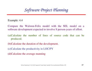 37
Software Engineering (3rd ed.), By K.K Aggarwal  Yogesh Singh, Copyright © New Age International Publishers, 2007
Example: 4.4
Compare the Walston-Felix model with the SEL model on a
software development expected to involve 8 person-years of effort.
123456789A72B8C49AD6EEFE
123456789A72B8C49AD6EEFE
123456789A72B8C49AD6EEFE
123456789A72B8C49AD6EEFE
(a)Calculate the number of lines of source code that can be
produced.
(b)Calculate the duration of the development.
(c)Calculate the productivity in LOC/PY
(d)Calculate the average manning
 