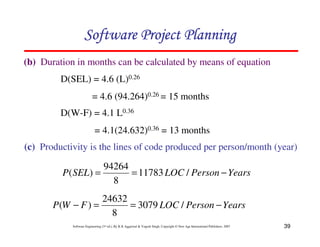 39
Software Engineering (3rd ed.), By K.K Aggarwal  Yogesh Singh, Copyright © New Age International Publishers, 2007
(b) Duration in months can be calculated by means of equation
123456789A72B8C49AD6EEFE
123456789A72B8C49AD6EEFE
123456789A72B8C49AD6EEFE
123456789A72B8C49AD6EEFE
D(W-F) = 4.1 L0.36
= 4.1(24.632)0.36 = 13 months
D(SEL) = 4.6 (L)0.26
= 4.6 (94.264)0.26 = 15 months
(c) Productivity is the lines of code produced per person/month (year)
Years
Person
LOC
SEL
P −
=
= /
11783
8
94264
)
(
Years
Person
LOC
F
W
P −
=
=
− /
3079
8
24632
)
(
 