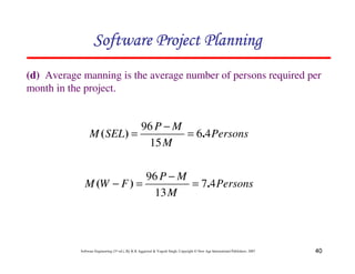 40
Software Engineering (3rd ed.), By K.K Aggarwal  Yogesh Singh, Copyright © New Age International Publishers, 2007
(d) Average manning is the average number of persons required per
month in the project.
123456789A72B8C49AD6EEFE
123456789A72B8C49AD6EEFE
123456789A72B8C49AD6EEFE
123456789A72B8C49AD6EEFE
Persons
M
M
P
SEL
M 4
6
15
96
.
)
( =
−
=
Persons
M
M
P
F
W
M 4
7
13
96
.
)
( =
−
=
−
 