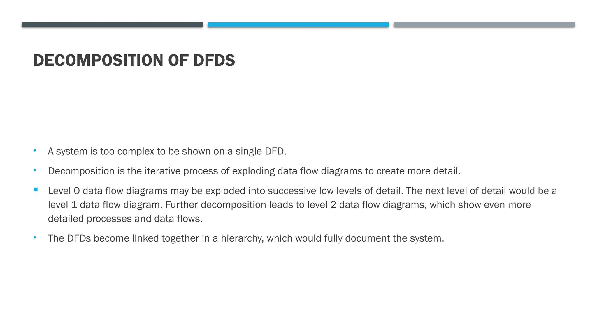 DECOMPOSITION OF DFDS
• A system is too complex to be shown on a single DFD.
• Decomposition is the iterative process of exploding data flow diagrams to create more detail.
 Level 0 data flow diagrams may be exploded into successive low levels of detail. The next level of detail would be a
level 1 data flow diagram. Further decomposition leads to level 2 data flow diagrams, which show even more
detailed processes and data flows.
• The DFDs become linked together in a hierarchy, which would fully document the system.
 