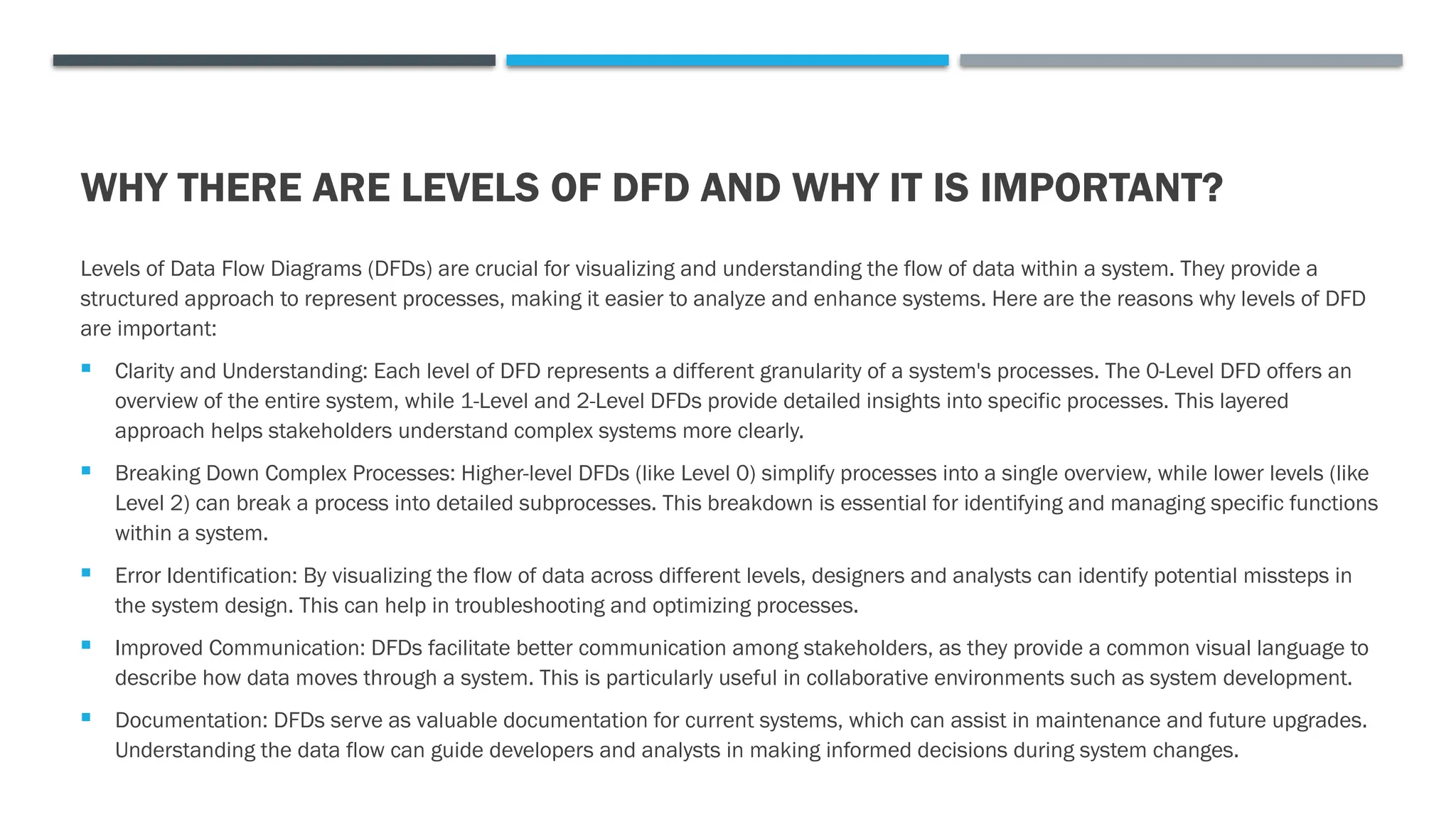 WHY THERE ARE LEVELS OF DFD AND WHY IT IS IMPORTANT?
Levels of Data Flow Diagrams (DFDs) are crucial for visualizing and understanding the flow of data within a system. They provide a
structured approach to represent processes, making it easier to analyze and enhance systems. Here are the reasons why levels of DFD
are important:
 Clarity and Understanding: Each level of DFD represents a different granularity of a system's processes. The 0-Level DFD offers an
overview of the entire system, while 1-Level and 2-Level DFDs provide detailed insights into specific processes. This layered
approach helps stakeholders understand complex systems more clearly.
 Breaking Down Complex Processes: Higher-level DFDs (like Level 0) simplify processes into a single overview, while lower levels (like
Level 2) can break a process into detailed subprocesses. This breakdown is essential for identifying and managing specific functions
within a system.
 Error Identification: By visualizing the flow of data across different levels, designers and analysts can identify potential missteps in
the system design. This can help in troubleshooting and optimizing processes.
 Improved Communication: DFDs facilitate better communication among stakeholders, as they provide a common visual language to
describe how data moves through a system. This is particularly useful in collaborative environments such as system development.
 Documentation: DFDs serve as valuable documentation for current systems, which can assist in maintenance and future upgrades.
Understanding the data flow can guide developers and analysts in making informed decisions during system changes.
 