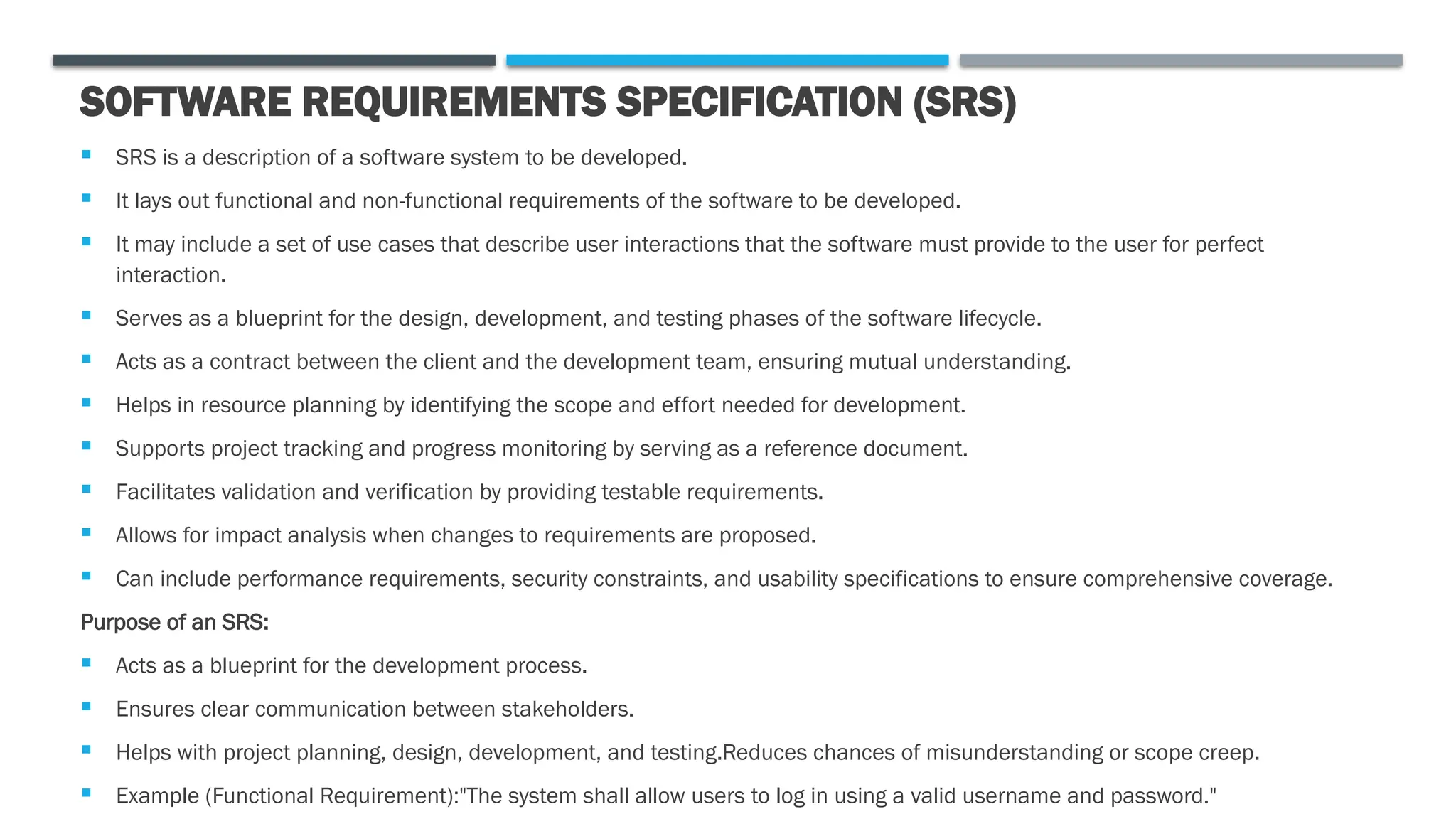 SOFTWARE REQUIREMENTS SPECIFICATION (SRS)
 SRS is a description of a software system to be developed.
 It lays out functional and non-functional requirements of the software to be developed.
 It may include a set of use cases that describe user interactions that the software must provide to the user for perfect
interaction.
 Serves as a blueprint for the design, development, and testing phases of the software lifecycle.
 Acts as a contract between the client and the development team, ensuring mutual understanding.
 Helps in resource planning by identifying the scope and effort needed for development.
 Supports project tracking and progress monitoring by serving as a reference document.
 Facilitates validation and verification by providing testable requirements.
 Allows for impact analysis when changes to requirements are proposed.
 Can include performance requirements, security constraints, and usability specifications to ensure comprehensive coverage.
Purpose of an SRS:
 Acts as a blueprint for the development process.
 Ensures clear communication between stakeholders.
 Helps with project planning, design, development, and testing.Reduces chances of misunderstanding or scope creep.
 Example (Functional Requirement):"The system shall allow users to log in using a valid username and password."
 