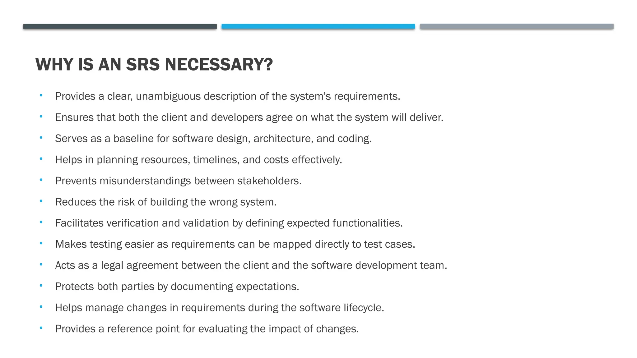 WHY IS AN SRS NECESSARY?
• Provides a clear, unambiguous description of the system's requirements.
• Ensures that both the client and developers agree on what the system will deliver.
• Serves as a baseline for software design, architecture, and coding.
• Helps in planning resources, timelines, and costs effectively.
• Prevents misunderstandings between stakeholders.
• Reduces the risk of building the wrong system.
• Facilitates verification and validation by defining expected functionalities.
• Makes testing easier as requirements can be mapped directly to test cases.
• Acts as a legal agreement between the client and the software development team.
• Protects both parties by documenting expectations.
• Helps manage changes in requirements during the software lifecycle.
• Provides a reference point for evaluating the impact of changes.
 