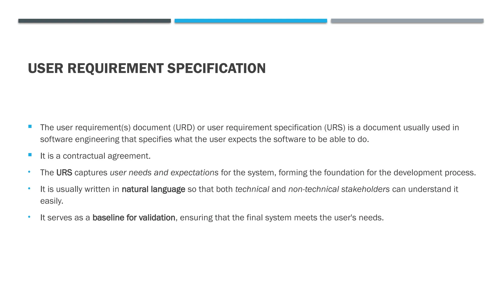 USER REQUIREMENT SPECIFICATION
 The user requirement(s) document (URD) or user requirement specification (URS) is a document usually used in
software engineering that specifies what the user expects the software to be able to do.
 It is a contractual agreement.
• The URS captures user needs and expectations for the system, forming the foundation for the development process.
• It is usually written in natural language so that both technical and non-technical stakeholders can understand it
easily.
• It serves as a baseline for validation, ensuring that the final system meets the user's needs.
 