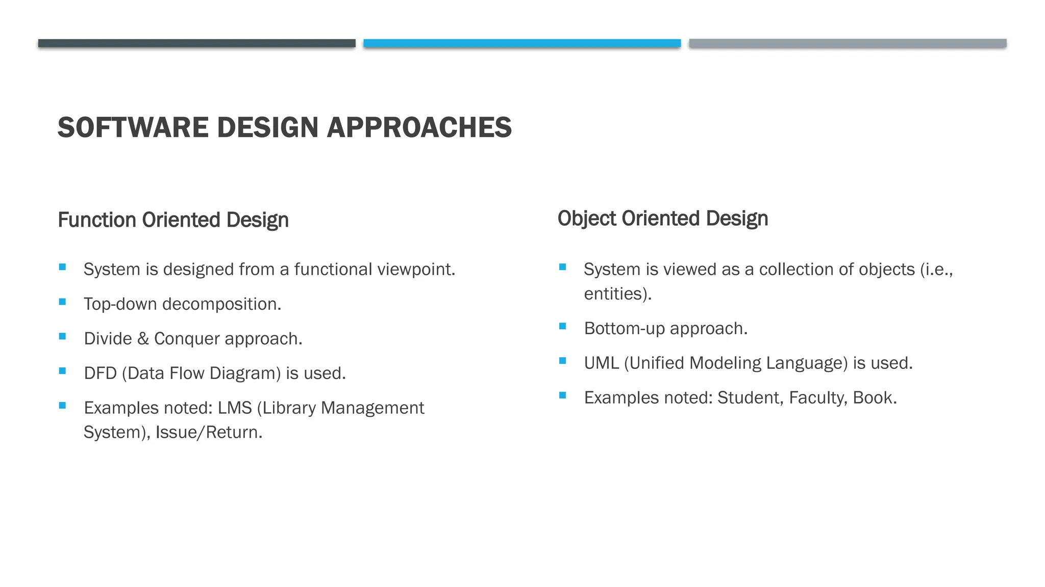 SOFTWARE DESIGN APPROACHES
Function Oriented Design
 System is designed from a functional viewpoint.
 Top-down decomposition.
 Divide & Conquer approach.
 DFD (Data Flow Diagram) is used.
 Examples noted: LMS (Library Management
System), Issue/Return.
Object Oriented Design
 System is viewed as a collection of objects (i.e.,
entities).
 Bottom-up approach.
 UML (Unified Modeling Language) is used.
 Examples noted: Student, Faculty, Book.
 