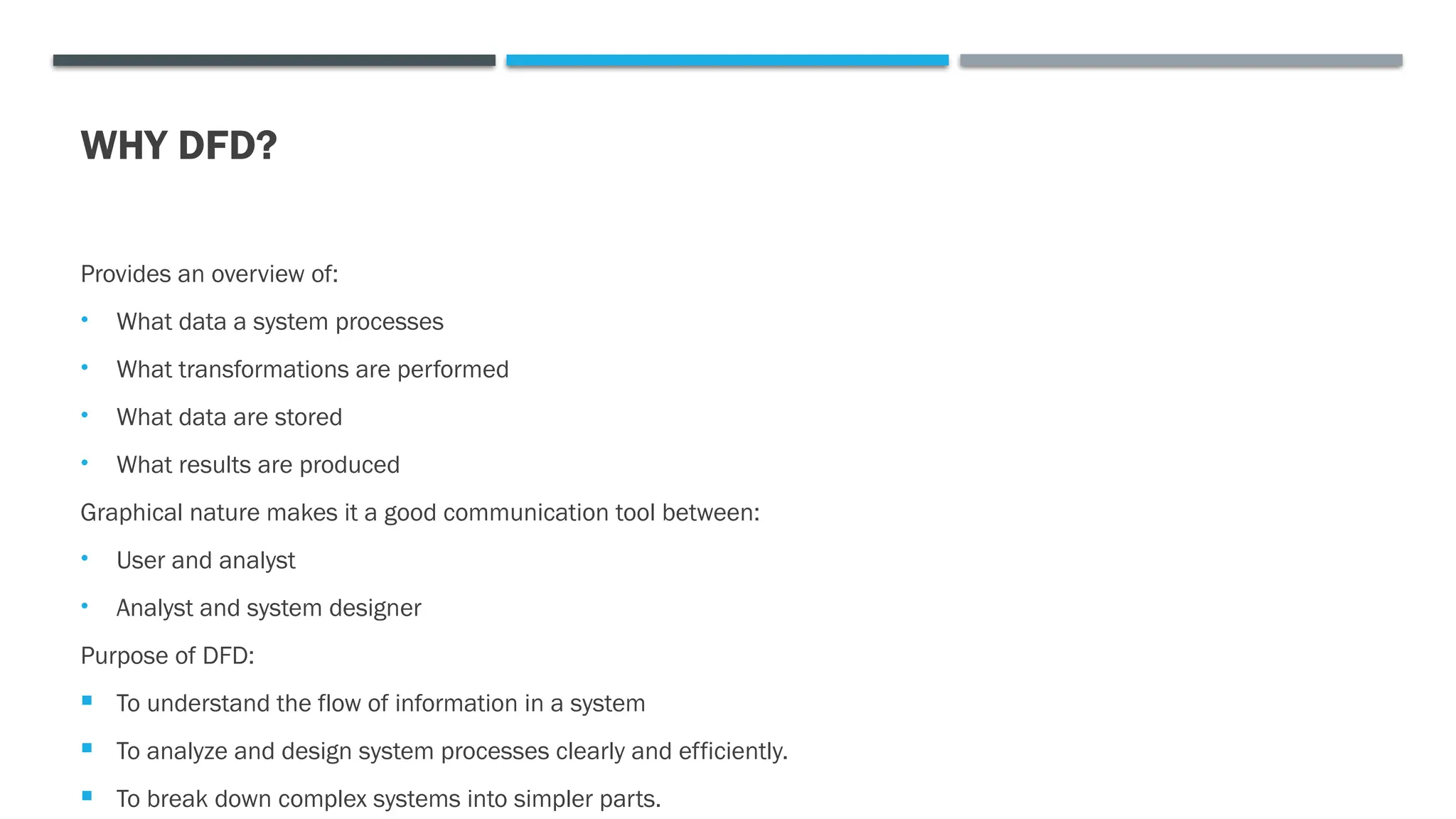 WHY DFD?
Provides an overview of:
• What data a system processes
• What transformations are performed
• What data are stored
• What results are produced
Graphical nature makes it a good communication tool between:
• User and analyst
• Analyst and system designer
Purpose of DFD:
 To understand the flow of information in a system
 To analyze and design system processes clearly and efficiently.
 To break down complex systems into simpler parts.
 