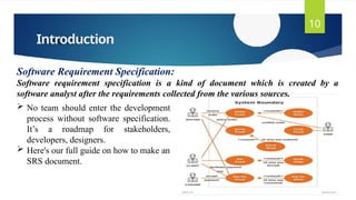 Introduction
10
Software Requirement Specification:
Software requirement specification is a kind of document which is created by a
software analyst after the requirements collected from the various sources.
 No team should enter the development
process without software specification.
It’s a roadmap for stakeholders,
developers, designers.
 Here's our full guide on how to make an
SRS document.
 