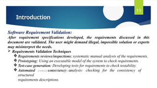 Introduction
11
Software Requirement Validation:
After requirement specifications developed, the requirements discussed in this
document are validated. The user might demand illegal, impossible solution or experts
may misinterpret the needs.
 Requirements Validation Techniques
 Requirements reviews/inspections: systematic manual analysis of the requirements.
 Prototyping: Using an executable model of the system to check requirements.
 Test-case generation: Developing tests for requirements to check testability.
 Automated consistency analysis: checking for the consistency of
structured
requirements descriptions.
 