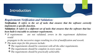 Introduction
12
Requirements Verification and Validation:
Verification: It refers to the set of tasks that ensures that the software correctly
implements a specific function.
Validation: It refers to a different set of tasks that ensures that the software that has
been built is traceable to customer requirements.
 If requirements are not validated, errors in the requirement definitions
would
propagate to the successive stages resulting in a lot of modification and rework.
 The main steps for this process include:
 The requirements should be consistent with all the other requirements.
 The requirements should be complete in every sense.
 The requirements should be practically achievable.
 