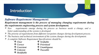 Introduction
13
Software Requirement Management:
Requirement management is the process of managing changing requirements during
the requirements engineering process and system development.
 New requirements emerge during the process as business needs a change, and a
better understanding of the system is developed.
 The priority of requirements from different viewpoints changes during development process.
 The business and technical environment of the system changes during the development.
 A complete Software Requirement Specifications should be:
 Clear
 Correct
 Consistent
 Coherent
 Modifiable
 Verifiable
 Prioritized
 Unambiguous
 Traceable
 
