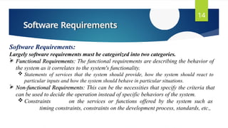 Software Requirements
14
Software Requirements:
Largely software requirements must be categorized into two categories.
 Functional Requirements: The functional requirements are describing the behavior of
the system as it correlates to the system's functionality.
 Statements of services that the system should provide, how the system should react to
particular inputs and how the system should behave in particular situations.
 Non-functional Requirements: This can be the necessities that specify the criteria that
can be used to decide the operation instead of specific behaviors of the system.
 Constraints on the services or functions offered by the system such as
timing constraints, constraints on the development process, standards, etc.,
 