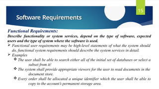 Software Requirements
15
Functional Requirements:
Describe functionality or system services, depend on the type of software, expected
users and the type of system where the software is used.
 Functional user requirements may be high-level statements of what the system should
do, functional system requirements should describe the system services in detail.
 Examples
 The user shall be able to search either all of the initial set of databases or select a
subset from it/
 The system shall provide appropriate viewers for the user to read documents in the
document store.
 Every order shall be allocated a unique identifier which the user shall be able to
copy to the account’s permanent storage area.
 