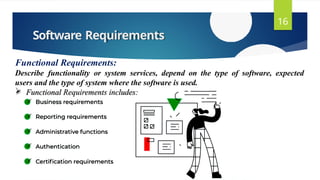 Software Requirements
16
Functional Requirements:
Describe functionality or system services, depend on the type of software, expected
users and the type of system where the software is used.
 Functional Requirements includes:
 