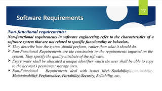 Software Requirements
17
Non-functional requirements:
Non-functional requirements in software engineering refer to the characteristics of a
software system that are not related to specific functionality or behavior..
 They describe how the system should perform, rather than what it should do.
 Non-Functional Requirements are the constraints or the requirements imposed on the
system. They specify the quality attribute of the software.
 Every order shall be allocated a unique identifier which the user shall be able to copy
to the account’s permanent storage area.
 Non-Functional Requirements deal with issues like: Scalability,
Maintainability, Performance, Portability, Security, Reliability, etc.,
 