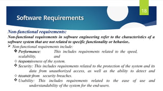 Software Requirements
18
Non-functional requirements:
Non-functional requirements in software engineering refer to the characteristics of a
software system that are not related to specific functionality or behavior..
 Non-functional requirements include:
 Performance: This includes requirements related to the speed,
scalability, and
responsiveness of the system.
 Security: This includes requirements related to the protection of the system and its
data from unauthorized access, as well as the ability to detect and
recover from security breaches.
 Usability: This includes requirements related to the ease of use and
understandability of the system for the end-users.
 