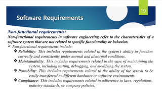 Software Requirements
19
Non-functional requirements:
Non-functional requirements in software engineering refer to the characteristics of a
software system that are not related to specific functionality or behavior.
 Non-functional requirements include:
 Reliability: This includes requirements related to the system’s ability to function
correctly and consistently under normal and abnormal conditions.
 Maintainability: This includes requirements related to the ease of maintaining the
system, including testing, debugging, and modifying the system.
 Portability: This includes requirements related to the ability of the system to be
easily transferred to different hardware or software environments.
 Compliance: This includes requirements related to adherence to laws, regulations,
industry standards, or company policies.
 
