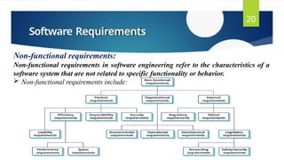 Software Requirements
20
Non-functional requirements:
Non-functional requirements in software engineering refer to the characteristics of a
software system that are not related to specific functionality or behavior.
 Non-functional requirements include:
 