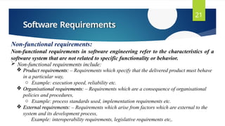 Software Requirements
21
Non-functional requirements:
Non-functional requirements in software engineering refer to the characteristics of a
software system that are not related to specific functionality or behavior.
 Non-functional requirements include:
 Product requirements: – Requirements which specify that the delivered product must behave
in a particular way,
o Example: execution speed, reliability etc.
 Organisational requirements: – Requirements which are a consequence of organisational
policies and procedures,
o Example: process standards used, implementation requirements etc.
 External requirements: – Requirements which arise from factors which are external to the
system and its development process,
Example: interoperability requirements, legislative requirements etc,.
 