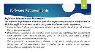 Software Requirements
22
Software Requirements Document:
The software requirements document (called as software requirements specification or
SRS) is an official statement of what the system developers should implement..
 It may include both the user requirements for a system and a detailed specification of
the system requirements.
 Requirements documents are essential when systems are outsourced for development,
when different teams develop different parts of the system, and when a detailed
analysis of the requirements is mandatory.
 The requirements document has a diverse set of users, ranging from the senior
management of the organization that is paying for the system to the engineers
responsible for developing the software.
 