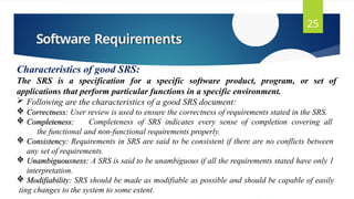 Software Requirements
25
Characteristics of good SRS:
The SRS is a specification for a specific software product, program, or set of
applications that perform particular functions in a specific environment.
 Following are the characteristics of a good SRS document:
 Correctness: User review is used to ensure the correctness of requirements stated in the SRS.
 Completeness: Completeness of SRS indicates every sense of completion covering all
the functional and non-functional requirements properly.
 Consistency: Requirements in SRS are said to be consistent if there are no conflicts between
any set of requirements.
 Unambiguousness: A SRS is said to be unambiguous if all the requirements stated have only 1
interpretation.
 Modifiability: SRS should be made as modifiable as possible and should be capable of easily
ting changes to the system to some extent.
 