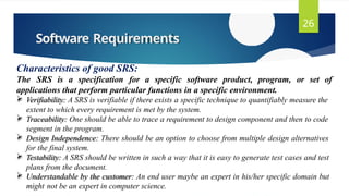 Software Requirements
26
Characteristics of good SRS:
The SRS is a specification for a specific software product, program, or set of
applications that perform particular functions in a specific environment.
 Verifiability: A SRS is verifiable if there exists a specific technique to quantifiably measure the
extent to which every requirement is met by the system.
 Traceability: One should be able to trace a requirement to design component and then to code
segment in the program.
 Design Independence: There should be an option to choose from multiple design alternatives
for the final system.
 Testability: A SRS should be written in such a way that it is easy to generate test cases and test
plans from the document.
 Understandable by the customer: An end user maybe an expert in his/her specific domain but
might not be an expert in computer science.
 