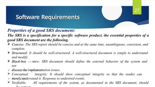 Software Requirements
27
Properties of a good SRS document:
The SRS is a specification for a specific software product, the essential properties of a
good SRS document are the following.
 Concise: The SRS report should be concise and at the same time, unambiguous, consistent, and
complete.
 Structured: It should be well-structured. A well-structured document is simple to understand
and modify.
 Black-box view: SRS document should define the external behavior of the system and
not
discuss the implementation issues.
 Conceptual integrity: It should show conceptual integrity so that the reader can
merely understand it. Response to undesired events.
 Verifiable: All requirements of the system, as documented in the SRS document, should
 
