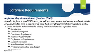 Software Requirements
28
Software Requirement Specification (SRS):
In order to form a good SRS, here you will see some points that can be used and should
be considered to form a structure of good Software Requirements Specification (SRS).
 These are below mentioned in the table of contents and are well explained below..
 Introduction
 General description
 Functional Requirements
 Interface Requirements
 Performance Requirements
 Design Constraints
 Non-Functional Attributes
 Preliminary Schedule and Budget
Appendices
 
