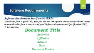 Software Requirements
29
Software Requirement Specification (SRS):
In order to form a good SRS, here you will see some points that can be used and should
be considered to form a structure of good Software Requirements Specification (SRS).
 Introduction
 