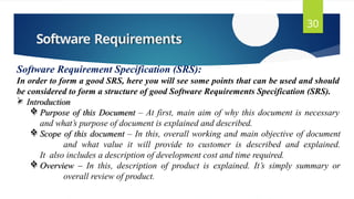 Software Requirements
30
Software Requirement Specification (SRS):
In order to form a good SRS, here you will see some points that can be used and should
be considered to form a structure of good Software Requirements Specification (SRS).
 Introduction
 Purpose of this Document – At first, main aim of why this document is necessary
and what’s purpose of document is explained and described.
 Scope of this document – In this, overall working and main objective of document
and what value it will provide to customer is described and explained.
It also includes a description of development cost and time required.
 Overview – In this, description of product is explained. It’s simply summary or
overall review of product.
 