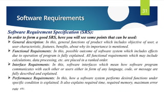 Software Requirements
31
Software Requirement Specification (SRS):
In order to form a good SRS, here you will see some points that can be used:
 General description: In this, general functions of product which includes objective of user, a
user characteristic, features, benefits, about why its importance is mentioned.
 Functional Requirements: In this, possible outcome of software system which includes effects
due to operation of program is fully explained. All functional requirements which may include
calculations, data processing, etc. are placed in a ranked order.
 Interface Requirements: In this, software interfaces which mean how software program
communicates with each other or users either in form of any language, code, or message are
fully described and explained.
 Performance Requirements: In this, how a software system performs desired functions under
specific condition is explained. It also explains required time, required memory, maximum error
rate etc.
 