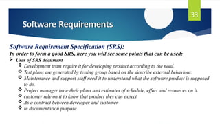 Software Requirements
33
Software Requirement Specification (SRS):
In order to form a good SRS, here you will see some points that can be used:
 Uses of SRS document
 Development team require it for developing product according to the need.
 Test plans are generated by testing group based on the describe external behaviour.
 Maintenance and support staff need it to understand what the software product is supposed
to do.
 Project manager base their plans and estimates of schedule, effort and resources on it.
 customer rely on it to know that product they can expect.
 As a contract between developer and customer.
 in documentation purpose.
 
