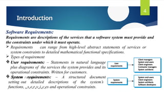 Introduction
4
Software Requirements:
Requirements are descriptions of the services that a software system must provide and
the constraints under which it must operate.
 Requirements can range from high-level abstract statements of services or
system constraints to detailed mathematical functional specifications.
 Types of requirement
 User requirements: – Statements in natural language
plus diagrams of the services the system provides and its
operational constraints. Written for customers.
 System requirements: – A structured document
setting out detailed descriptions of the system’s
functions, Dr.sK.eArdivseishcaes and operational constraints.
 