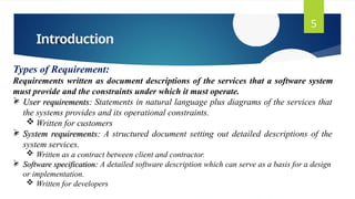 Introduction
5
Types of Requirement:
Requirements written as document descriptions of the services that a software system
must provide and the constraints under which it must operate.
 User requirements: Statements in natural language plus diagrams of the services that
the systems provides and its operational constraints.
 Written for customers
 System requirements: A structured document setting out detailed descriptions of the
system services.
 Written as a contract between client and contractor.
 Software specification: A detailed software description which can serve as a basis for a design
or implementation.
 Written for developers
 