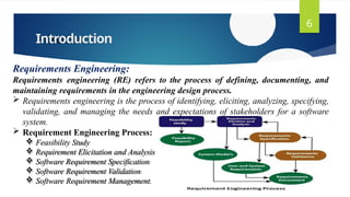 Introduction
6
Requirements Engineering:
Requirements engineering (RE) refers to the process of defining, documenting, and
maintaining requirements in the engineering design process.
 Requirements engineering is the process of identifying, eliciting, analyzing, specifying,
validating, and managing the needs and expectations of stakeholders for a software
system.
 Requirement Engineering Process:
 Feasibility Study
 Requirement Elicitation and Analysis
 Software Requirement Specification
 Software Requirement Validation
 Software Requirement Management.
 