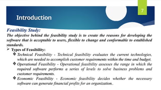 Introduction
7
Feasibility Study:
The objective behind the feasibility study is to create the reasons for developing the
software that is acceptable to users, flexible to change and conformable to established
standards.
 Types of Feasibility:
 Technical Feasibility - Technical feasibility evaluates the current technologies,
which are needed to accomplish customer requirements within the time and budget.
 Operational Feasibility - Operational feasibility assesses the range in which the
required software performs a series of levels to solve business problems and
customer requirements.
 Economic Feasibility - Economic feasibility decides whether the necessary
software can generate financial profits for an organization..
 