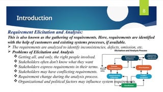 Introduction
8
Requirement Elicitation and Analysis:
This is also known as the gathering of requirements. Here, requirements are identified
with the help of customers and existing systems processes, if available.
 The requirements are analyzed to identify inconsistencies, defects, omission, etc.
 Problems of Elicitation and Analysis
 Getting all, and only, the right people involved.
 Stakeholders often don't know what they want
 Stakeholders express requirements in their terms.
 Stakeholders may have conflicting requirements.
 Requirement change during the analysis process.
 Organizational and political factors may influence system requirements.
 