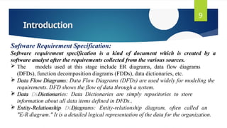Introduction
9
Software Requirement Specification:
Software requirement specification is a kind of document which is created by a
software analyst after the requirements collected from the various sources.
 The models used at this stage include ER diagrams, data flow diagrams
(DFDs), function decomposition diagrams (FDDs), data dictionaries, etc.
 Data Flow Diagrams: Data Flow Diagrams (DFDs) are used widely for modeling the
requirements. DFD shows the flow of data through a system.
 Data Dictionaries: Data Dictionaries are simply repositories to store
information about all data items defined in DFDs..
 Entity-Relationship Diagrams: Entity-relationship diagram, often called an
"E-R diagram." It is a detailed logical representation of the data for the organization.
 