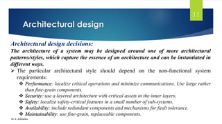 Architectural design
Dr. K. Adisesha
11
Architectural design decisions:
The architecture of a system may be designed around one of more architectural
patterns/styles, which capture the essence of an architecture and can be instantiated in
different ways.
➢ The particular architectural style should depend on the non-functional system
requirements:
❖ Performance: localize critical operations and minimize communications. Use large rather
than fine-grain components.
❖ Security: use a layered architecture with critical assets in the inner layers.
❖ Safety: localize safety-critical features in a small number of sub-systems.
❖ Availability: include redundant components and mechanisms for fault tolerance.
❖ Maintainability: use fine-grain, replaceable components.
 