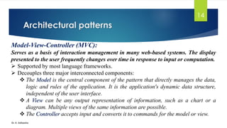 Architectural patterns
Dr. K. Adisesha
14
Model-View-Controller (MVC):
Serves as a basis of interaction management in many web-based systems. The display
presented to the user frequently changes over time in response to input or computation.
➢ Supported by most language frameworks.
➢ Decouples three major interconnected components:
❖ The Model is the central component of the pattern that directly manages the data,
logic and rules of the application. It is the application's dynamic data structure,
independent of the user interface.
❖ A View can be any output representation of information, such as a chart or a
diagram. Multiple views of the same information are possible.
❖ The Controller accepts input and converts it to commands for the model or view.
 