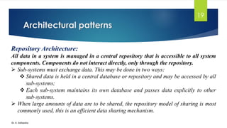 Architectural patterns
Dr. K. Adisesha
19
Repository Architecture:
All data in a system is managed in a central repository that is accessible to all system
components. Components do not interact directly, only through the repository.
➢ Sub-systems must exchange data. This may be done in two ways:
❖ Shared data is held in a central database or repository and may be accessed by all
sub-systems;
❖ Each sub-system maintains its own database and passes data explicitly to other
sub-systems.
➢ When large amounts of data are to be shared, the repository model of sharing is most
commonly used, this is an efficient data sharing mechanism.
 