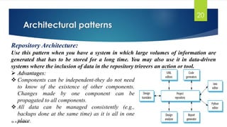 Architectural patterns
Dr. K. Adisesha
20
Repository Architecture:
Use this pattern when you have a system in which large volumes of information are
generated that has to be stored for a long time. You may also use it in data-driven
systems where the inclusion of data in the repository triggers an action or tool.
➢ Advantages:
❖ Components can be independent-they do not need
to know of the existence of other components.
Changes made by one component can be
propagated to all components.
❖ All data can be managed consistently (e.g.,
backups done at the same time) as it is all in one
place.
 