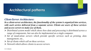 Architectural patterns
Dr. K. Adisesha
21
Client-Server Architecture:
In a client-server architecture, the functionality of the system is organized into services,
with each service delivered from a separate server. Clients are users of these services
and access servers to make use of them.
➢ Distributed system model which shows how data and processing is distributed across a
range of components, but can also be implemented on a single computer.
➢ Set of stand-alone servers which provide specific services such as printing, data
management, etc.,
➢ Set of clients which call on these services.
➢ Network which allows clients to access servers.
 