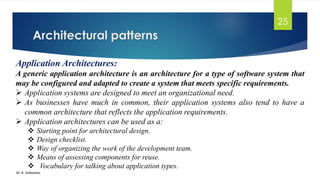 Architectural patterns
Dr. K. Adisesha
25
Application Architectures:
A generic application architecture is an architecture for a type of software system that
may be configured and adapted to create a system that meets specific requirements.
➢ Application systems are designed to meet an organizational need.
➢ As businesses have much in common, their application systems also tend to have a
common architecture that reflects the application requirements.
➢ Application architectures can be used as a:
❖ Starting point for architectural design.
❖ Design checklist.
❖ Way of organizing the work of the development team.
❖ Means of assessing components for reuse.
❖ Vocabulary for talking about application types.
 