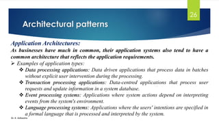 Architectural patterns
Dr. K. Adisesha
26
Application Architectures:
As businesses have much in common, their application systems also tend to have a
common architecture that reflects the application requirements.
➢ Examples of application types:
❖ Data processing applications: Data driven applications that process data in batches
without explicit user intervention during the processing.
❖ Transaction processing applications: Data-centred applications that process user
requests and update information in a system database.
❖ Event processing systems: Applications where system actions depend on interpreting
events from the system's environment.
❖ Language processing systems: Applications where the users' intentions are specified in
a formal language that is processed and interpreted by the system.
 