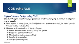 OOD using UML
Dr. K. Adisesha
27
Object-Oriented Design using UML:
Structured object-oriented design processes involve developing a number of different
system models.
➢ They require a lot of effort for development and maintenance and, for small systems,
this may not be cost-effective.
➢ Common activities in these processes include:
❖ Define the context and modes of use of the system
❖ Design the system architecture
❖ Identify the principal system objects
❖ Develop design models
❖ Specify object interfaces
 