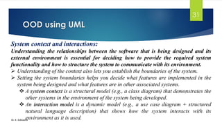 OOD using UML
Dr. K. Adisesha
31
System context and interactions:
Understanding the relationships between the software that is being designed and its
external environment is essential for deciding how to provide the required system
functionality and how to structure the system to communicate with its environment.
➢ Understanding of the context also lets you establish the boundaries of the system.
➢ Setting the system boundaries helps you decide what features are implemented in the
system being designed and what features are in other associated systems.
❖ A system context is a structural model (e.g., a class diagram) that demonstrates the
other systems in the environment of the system being developed.
❖ An interaction model is a dynamic model (e.g., a use case diagram + structured
natural language description) that shows how the system interacts with its
environment as it is used.
 