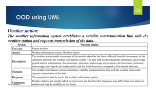 OOD using UML
Dr. K. Adisesha
33
Weather station:
The weather information system establishes a satellite communication link with the
weather station and requests transmission of the data.
System Weather station
Use case Report weather
Actors Weather information system, Weather station
Description
The weather station sends a summary of the weather data that has been collected from the instruments in the
collection period to the weather information system. The data sent are the maximum, minimum, and average
ground and air temperatures; the maximum, minimum, and average air pressures; the maximum, minimum,
and average wind speeds; the total rainfall; and the wind direction as sampled at five-minute intervals.
Stimulus
The weather information system establishes a satellite communication link with the weather station and
requests transmission of the data.
Response The summarized data is sent to the weather information system.
Comments
Weather stations are usually asked to report once per hour but this frequency may differ from one station to
another and may be modified in the future.
 