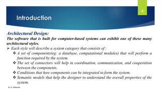 Introduction
Dr. K. Adisesha
4
Architectural Design:
The software that is built for computer-based systems can exhibit one of these many
architectural styles.
➢ Each style will describe a system category that consists of :
❖ A set of components(eg: a database, computational modules) that will perform a
function required by the system.
❖ The set of connectors will help in coordination, communication, and cooperation
between the components.
❖ Conditions that how components can be integrated to form the system.
❖ Semantic models that help the designer to understand the overall properties of the
system.
 