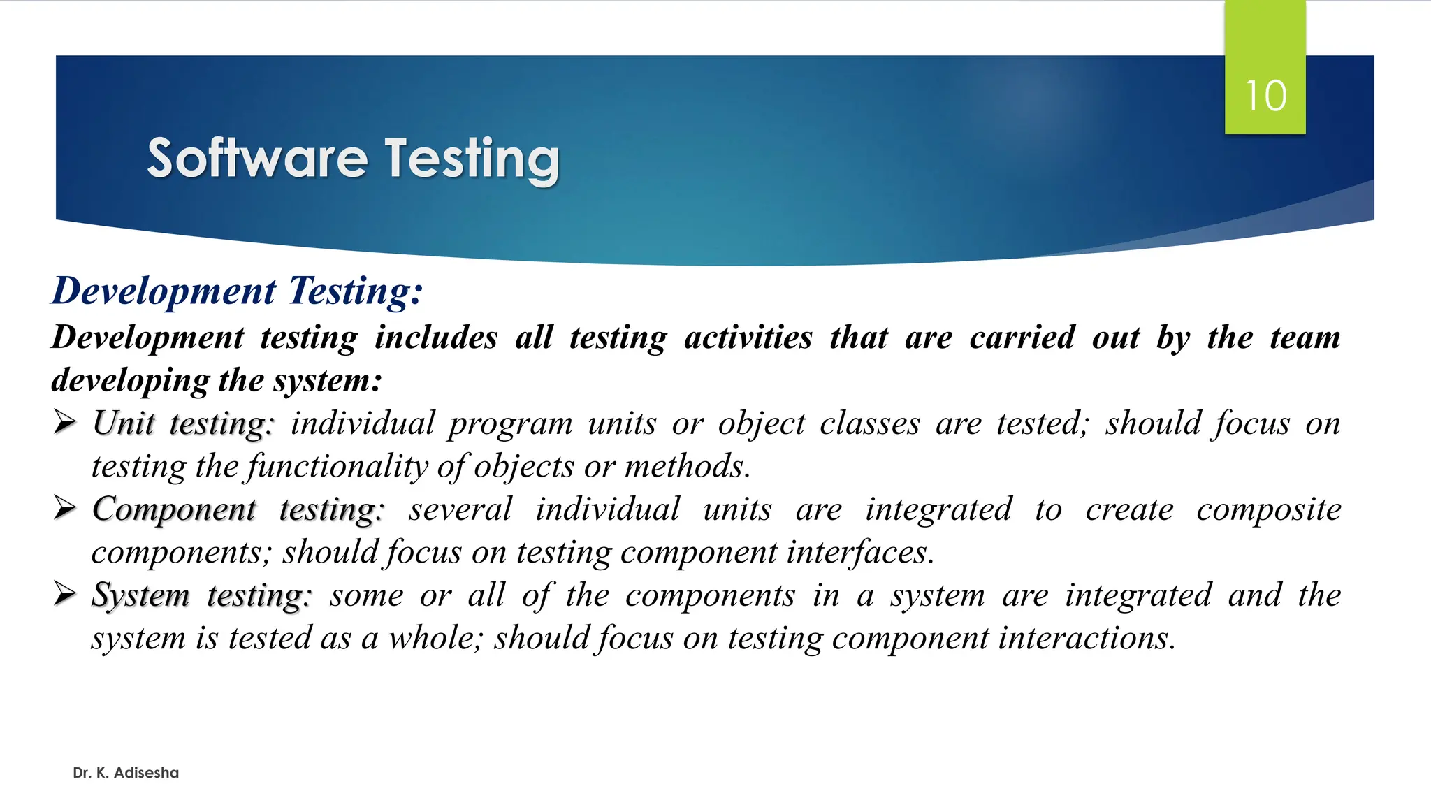 Software Testing Dr. K. Adisesha 10 Development Testing: Development testing includes all testing activities that are carried out by the team developing the system: ➢ Unit testing: individual program units or object classes are tested; should focus on testing the functionality of objects or methods. ➢ Component testing: several individual units are integrated to create composite components; should focus on testing component interfaces. ➢ System testing: some or all of the components in a system are integrated and the system is tested as a whole; should focus on testing component interactions. 