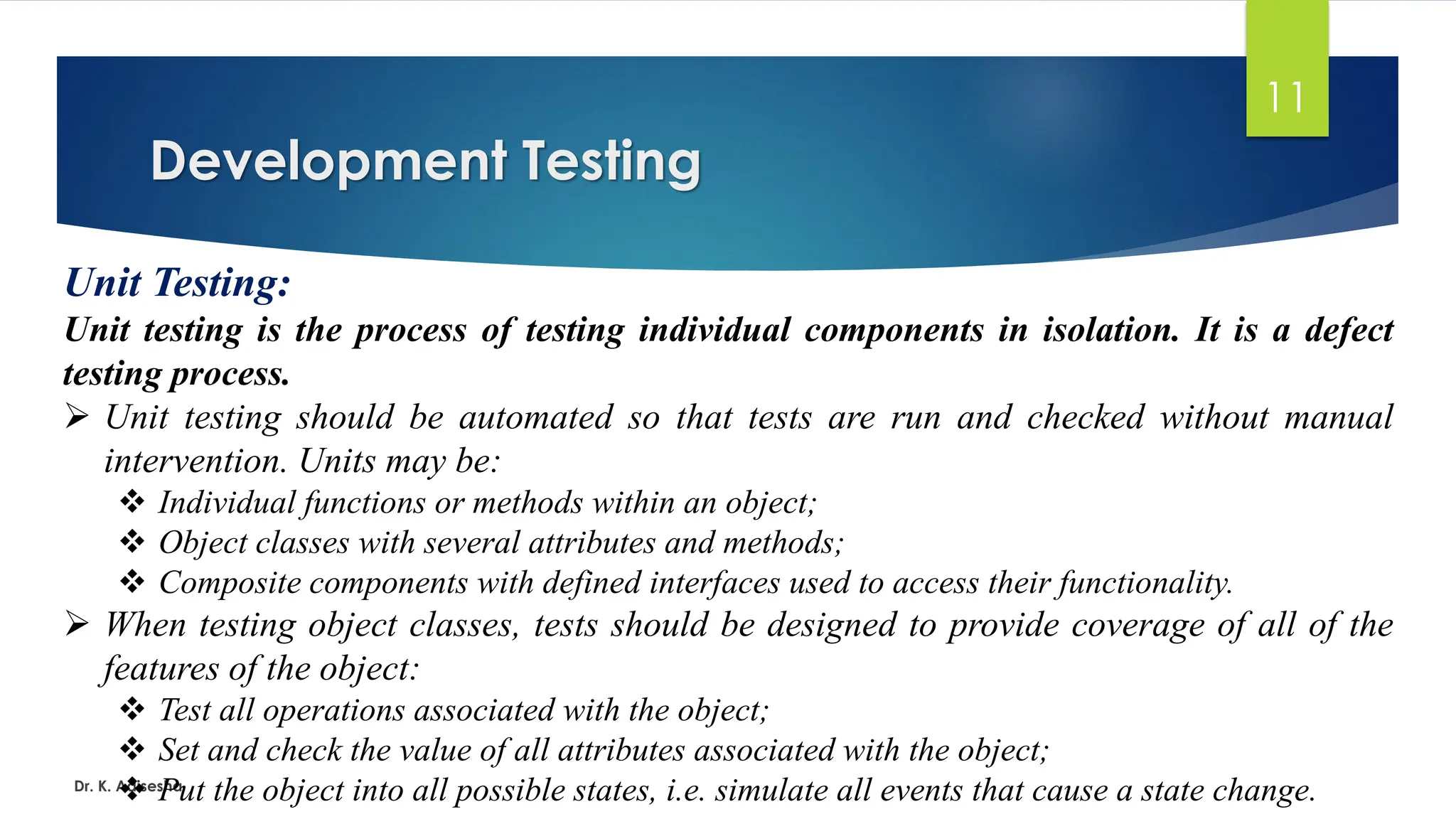 Development Testing Dr. K. Adisesha 11 Unit Testing: Unit testing is the process of testing individual components in isolation. It is a defect testing process. ➢ Unit testing should be automated so that tests are run and checked without manual intervention. Units may be: ❖ Individual functions or methods within an object; ❖ Object classes with several attributes and methods; ❖ Composite components with defined interfaces used to access their functionality. ➢ When testing object classes, tests should be designed to provide coverage of all of the features of the object: ❖ Test all operations associated with the object; ❖ Set and check the value of all attributes associated with the object; ❖ Put the object into all possible states, i.e. simulate all events that cause a state change. 